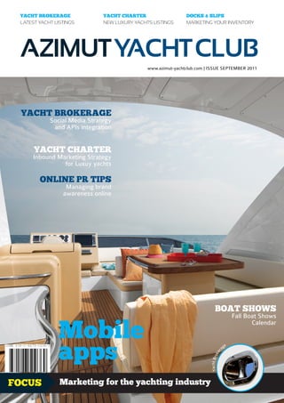 YACHT BROKERAGE              YACHT CHARTER                   DOCKS & SLIPS
 LATEST YACHT LISTINGS        NEW LUXURY YACHTS LISTINGS      MARKETING YOUR INVENTORY




 AZIMUT YACHT CLUB
                                              www.azimut-yachtclub.com | ISSUE SEPTEMBER 2011




 YACHT BROKERAGE
            Social Media Strategy
             and APIs integration


      YACHT CHARTER
      Inbound Marketing Strategy
                for Luxuy yachts

        ONLINE PR TIPS
                  Managing brand
                 awareness online




                                                                             BOAT SHOWS
                                                                                                 Fall Boat Shows


               Mobile
                                                                                                        Calendar




               apps
                                                                                             e
                                                                                        ag
                                                                                    r
                                                                                  ke
                                                                         Yacht Bro




FOCUS           Marketing for the yachting industry                                                        1.99£
 