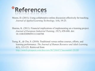 *
Moore, D. (2011). Using collaborative online discussion effectively for teaching.
  Journal of Applied Learning Technology, 1(4), 19-23.


Sharma, K. (2011). Financial implications of implementing an e-learning project.
   Journal of European Industrial Training, 35(7), 658-686. doi:
   10.1108/03090591111160788


Tseng, K., & Chu, S. (2010). Traditional versus online courses, efforts, and
   learning performance. The Journal of Human Resource and Adult
   Learning, 6(1), 115-121. Retrieved from
   http://search.proquest.com/docview/867266471?accountid=28180
 