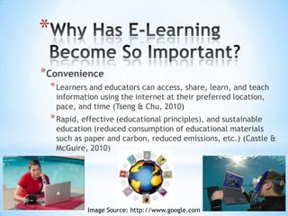 *
*Convenience
    * Learners and educators can access, share, learn, and teach
     information using the internet at their preferred
     location, pace, and time (Tseng & Chu, 2010)
    * Rapid, effective (educational principles), and sustainable
     education (reduced consumption of paper and
     carbon, reduced emissions, etc.) (Castle & McGuire, 2010)




              Image Source: http://www.google.com
 