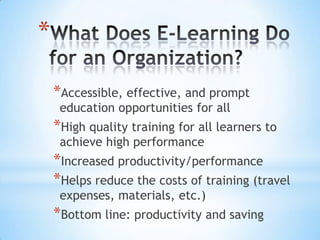 *

    *Accessible, effective, and prompt
     education opportunities for all
    *High quality training for all learners to
     achieve high performance
    *Increased productivity/performance
    *Helps reduce the costs of training (travel
     expenses, materials, etc.)
    *Bottom line: productivity and saving
 