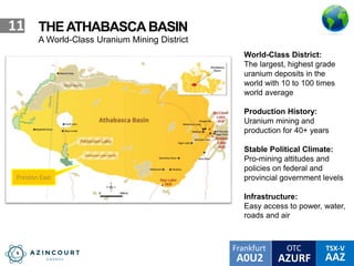 OTC TSX-V
AAZA0U2
Frankfurt
AZURF
11 THEATHABASCABASIN
A World-Class Uranium Mining District
World-Class District:
The largest, highest grade
uranium deposits in the
world with 10 to 100 times
world average
Production History:
Uranium mining and
production for 40+ years
Stable Political Climate:
Pro-mining attitudes and
policies on federal and
provincial government levels
Infrastructure:
Easy access to power, water,
roads and air
Preston East
 