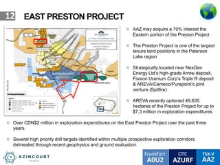 OTC TSX-V
AAZA0U2
Frankfurt
AZURF
12 EAST PRESTON PROJECT
AAZ may acquire a 70% interest the
Eastern portion of the Preston Project
The Preston Project is one of the largest
tenure land positions in the Paterson
Lake region
Strategically located near NexGen
Energy Ltd’s high-grade Arrow deposit,
Fission Uranium Corp’s Triple R deposit
& AREVA/Cameco/Purepoint’s joint
venture (Spitfire)
AREVA recently optioned 49,635
hectares of the Preston Project for up to
$7.3 million in exploration expenditures
Over CDN$2 million in exploration expenditures on the East Preston Project over the past three
years.
Several high priority drill targets identified within multiple prospective exploration corridors
delineated through recent geophysics and ground evaluation.
PLN
 