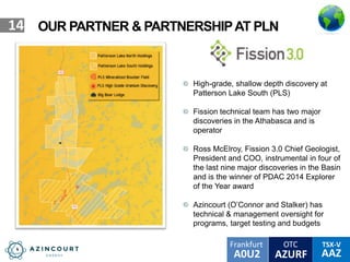 OTC TSX-V
AAZA0U2
Frankfurt
AZURF
14 OUR PARTNER & PARTNERSHIPAT PLN
High-grade, shallow depth discovery at
Patterson Lake South (PLS)
Fission technical team has two major
discoveries in the Athabasca and is
operator
Ross McElroy, Fission 3.0 Chief Geologist,
President and COO, instrumental in four of
the last nine major discoveries in the Basin
and is the winner of PDAC 2014 Explorer
of the Year award
Azincourt (O’Connor and Stalker) has
technical & management oversight for
programs, target testing and budgets
 