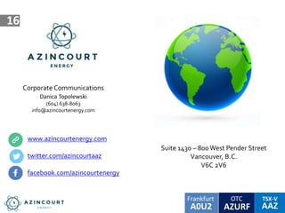 OTC TSX-V
AAZA0U2
Frankfurt
AZURF
16
Corporate Communications
Danica Topolewski
(604) 638-8063
info@azincourtenergy.com
www.azincourtenergy.com
twitter.com/azincourtaaz
facebook.com/azincourtenergy
Suite 1430 – 800West Pender Street
Vancouver, B.C.
V6C 2V6
 