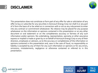 OTC TSX-V
AAZA0U2
Frankfurt
AZURF
2
This presentation does not constitute or form part of any offer for sale or solicitation of any
offer to buy or subscribe for any securities in Azincourt Energy Corp nor shall it or any part
of it form the basis of or be relied on in connection with or act as any inducement to enter
into any contract or commitment whatsoever. No reliance may be placed for any purpose
whatsoever on the information or opinions contained in this presentation or on any other
document or oral statement or on the completeness accuracy or fairness of any such
information and/or opinions. No undertaking, representation, warranty or other assurance
express or implied is made or given by or on behalf of Azincourt Energy Corp or any of their
directors, employees or advisors, as to the accuracy or completeness of the information or
opinions contained in this presentation and, save in the case of fraud, no responsibility or
liability is accepted by any of them for any such information or opinions or for any errors,
omissions, misstatements, negligence or otherwise contained or referred to in this
presentation.
DISCLAIMER
 