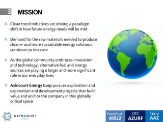 OTC TSX-V
AAZA0U2
Frankfurt
AZURF
3 MISSION
Clean trend initiatives are driving a paradigm
shift in how future energy needs will be met
Demand for the raw materials needed to produce
cleaner and more sustainable energy solutions
continues to increase
As the global community embraces innovation
and technology, alternative fuel and energy
sources are playing a larger and more significant
role in our everyday lives
Azincourt Energy Corp pursues exploration and
exploration and development projects that build
value and anchor the company in this globally
critical space
 