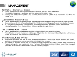 OTC TSX-V
AAZA0U2
Frankfurt
AZURF
4 MANAGEMENT
Ian Stalker - Chairman and Director
• Over 40 years experience in mining development and operations in Europe, Africa and Australia
• Former CEO of UraMin Inc. – acquired by AREVA in August 2007 for US$2.5 billion
• Currently CEO of LSC Lithium (TSX.V: LSC), Chairman, Plateau Uranium (TSX.V: PLU), and Director, K92 Mining Inc
(TSX.V: KNT)
Alex Klenman - President & CEO
• Over 30 years experience in corporate finance, business development, marketing, media and corporate communications
• Currently Chairman & COO of Nexus Gold Corp (TSX.V: NXS), formerly VP, Corporate Finance, Columbia Star Resources
• As a consultant provided funding, communications and marketing services to several TSX Venture listed resource
including Roxgold Inc, Forum Uranium, Integra Gold, Midnight Sun Mining, and others
Ted O’Connor, P.Geo - Director
• Over 23 years experience in the exploration Industry including 20 years with Cameco Corporation
• Former Director, Corporate Development and Manager of Exploration New Business and Global Exploration with Cameco,
focused on acquisitions, new projects and strategic alliances
Paul Reynolds, P.Geo - Director
• Professional geoscientist with over 30 years of experience working in Canada, USA, Bolivia, Argentina and Guyana,
specializing in the conception and management of mineral exploration ventures
• Paul holds B.Sc. degree in geology from the University of British Columbia (1987) and is a member of the Association of
Professional Engineers and Geoscientists of the Province of British Columbia (since 1992), a fellow of the Geological
Association of Canada, and a member of the Society of Economic Geologists
 