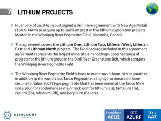 OTC TSX-V
AAZA0U2
Frankfurt
AZURF
7 LITHIUM PROJECTS
In January of 2018 Azincourt signed a definitive agreement with New Age Metals
(TSX.V: NAM) to acquire up to 100% interest in five lithium exploration projects
located in the Winnipeg River Pegmatite Field, Manitoba, Canada
The agreement covers the Lithium One, LithiumTwo, Lithman West, Lithman
East and Lithman North projects. The land package included in this agreement
agreement represents the largest mineral claim holdings (6000 hectares) of
projects for the lithium group in the Bird River Greenstone Belt, which contains
theWinnipeg River Pegmatite Field
The Winnipeg River Pegmatite Field is host to numerous lithium-rich pegmatites
in addition to the world-classTanco Pegmatite, a highly fractionated lithium-
cesium-tantalum (LCT) type pegmatite that has been mined at theTanco Mine
since 1969 for spodumene (a major rock unit for lithium (Li)), tantalum (Ta),
cesium (Cs), rubidium (Rb), and beryllium (Be) ores
 