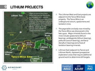 OTC TSX-V
AAZA0U2
Frankfurt
AZURF
9 LITHIUM PROJECTS
The LithmanWest and East projects are
adjacent to theTanco Mine lease
property. TheTanco Mine is an
underground cesium, spodumene and
tantalum mine.
The pegmatite ore body now mined by
theTanco Mine was discovered in the
late 1920s. Major minerals found in the
mine include spodumene (lithium
bearing), amblygonite (lithium bearing),
pollucite (cesium bearing), and beryl
(beryllium bearing) and a host of
tantalum bearing minerals.
Lithman East (adjacent toTanco) and
Lithman North, represent prospective
exploration areas that require additional
ground work to determine drill targets.
 