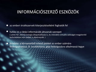 INFORMÁCIÓSZERZŐ ESZKÖZÖK
az emberi érzékszervek kiterjesztéseiként foghatók fel
hallási és a látási információk játszanak szerepet
( Lehet hő-, kémiai energia állapotváltozás is. Az interaktív virtuális valóságot megjelenítő
technikákban már ezeket is alkalmazzák. )

feladata: a környezetből érkező jeleket az ember számára
feldolgozhatóvá, ill. továbbításra, gépi feldolgozásra alkalmassá tegye

 