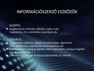 INFORMÁCIÓSZERZŐ ESZKÖZÖK
AUDITÍV:
hangbemenet: mikrofon, diktafon, rádió, audio
magnetofon, CD, szintetizátor, keverőpult stb.

VIZUÁLIS:
képbemenet: szkenner, digitális fényképezőgép, digitalizáló
tábla, webkamera, adattárolók, memóriakártya stb.
videóbemenet: analóg és digitális videó magnetofon, analóg és digitális
kamera, tv, DVD stb.
a fentieket együttesen tartalmazó bemenetek, pl. internet

 