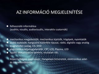 AZ INFORMÁCIÓ MEGJELENÍTÉSE
felhasználó informálása
(auditív, vizuális, audiovizuális, interaktív csatornák)

mechanikus megjelenítők: mechanikus kijelzők, írógépek, nyomtatók
audió eszközök: hangszóró különféle típusai, rádió, digitális vagy analóg
magnetofon szalag, CD, DVD
elektronikus képmegjelenítők: CRT, LCD, Plazma, LED
egyéb: dokumentum kamera, visulaizer stb.

Képernyőképes, papíralapú , hangalapú kimenetek, elektronikus adatés üzenettovábbítás.

 