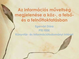 Az információs műveltség
megjelenése a köz-, a felsőés a felnőttoktatásban
Egervári Dóra
PTE FEEK
Könyvtár- és Információtudományi Intézet

 