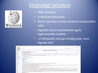 Közösségi tartalom
  • Nyílt tartalmú
  • Szabad enciklopédia
  • Bárki, bármikor szinte mindent szerkeszthet
    rajta
  • Digitális kultúra építésének egyik
    legfontosabb eszköze
  • „A Wikipédia holnap mindig jobb, mint
    tegnap volt.”
 