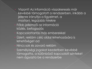  Viszont! Az információ visszakeresés már
   kevésbé támogatott a rendszerben, inkább a
   jelenre irányítja a figyelmet, a
   mostani, legújabb hírekre
 Főbb jellemzői az információ
  közlés, befogadás
 Kapcsolattartás más emberekkel
 Üzleti, reklám célú oldal létrehozására is
  lehetőséget ad
 Nincs sok és zavaró reklám
 Személyiségi jogokat kezdetben kevésbé
  támogatta, a különböző kapcsolati szinteket
  nem ágyazta be a rendszerbe
 