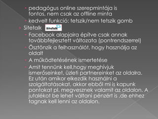  pedagógus online szerepmintája is
     fontos, nem csak az offline minta
   kedvelt funkció: tetszik/nem tetszik gomb
› Sitetalk
   Facebook alapjaira építve csak annak
     továbbfejlesztett változata (pontrendszerrel)
   Ösztönzik a felhasználót, hogy használja az
     oldalt
   A működtetésének ismertetése
   Amit tennünk kell,hogy meghívjuk
     ismerőseinket, üzleti partnereinket az oldalra.
     Ez után amikor elkezdik használni a
     szolgáltatásokat, akkor ebből mi is kapunk
     pontokat pl. megvesznek valamit az oldalon. A
     jutalékot be lehet váltani pénzért is ,de ehhez
     tagnak kell lenni az oldalon.
 