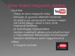 › youtube
   Videó és zene megosztó oldal
   Könnyen és gyorsan elérhető tartalmak
   Az oldal a sok szórakoztató tartalom mellett
    sok tanító jellegű videót is tárol, amik
    hasznosak lehetnek.
   pl: Számítógép összeszerelése
   Mobilon is elérhető alkalmazása lehetővé teszi
    a még szélesebb felhasználási lehetőségeket
   Tartalom feltöltése is adott ,regisztrációval
› videa
   A magyar youtube
 