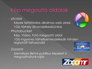 › picasa
   Képek feltöltésére alkalmas web oldal.
   1Gb tárhely áll rendelkezésünkre
› Photobucket
   Kép, Video, Fotó megosztó oldal
   1Gb ingyenes tárhellyel rendelkezik minden
    regisztrált felhasználó

› Zooomr
   Személyes illetve publikus képeket is
    megoszthatunk rajta
 