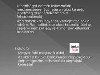  Lehetőséget ad más felhasználók
  megkeresésére (Egy teljesen alap keresési
  lehetőség áll renedelkezésére a
  felhasználónak)
 Az oldalnak van ingyenes, verziója ahol sok a
  reklám. Fizethetünk is az oldal használatáért és
  cserébe nem kell egy reklámot sem eltűrnünk
  az oldalon.



› Indafotó
   Magyar fotó megosztó oldal
   Az oldal a külföldi konkurencia alapjaira épült
    (kép megosztás, felhasználók alapszintű
    keresése)
 