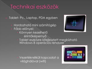 o Tablet- Pc., Laptop, PDA egyben

   › Hordozható mini számítógép
   › Főbb előnyei:
        Könnyen kezelhető
            érintőképernyő
        Tablet eszközre kifejlesztett megbízható
         Windows 8 operációs rendszer



        Vezetéknélküli kapcsolat a
         világhálóval (wifi)
 