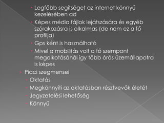  Legfőbb segítséget az internet könnyű
      kezelésében ad
     Képes média fájlok lejátszására és egyéb
      szórakozásra is alkalmas (de nem ez a fő
      profilja)
     Gps ként is használható
     Mivel a mobilitás volt a fő szempont
      megalkotásánál így több órás üzemállapotra
      is képes
› Piaci szegmensei
   Oktatás
   Megkönnyíti az oktatásban résztvevők életét
   Jegyzetelési lehetőség
   Könnyű
 