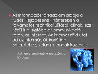    Az Információs társadalom alapja a
    tudás. Fejlődésének hátterében a
    folyamatos technikai újítások állnak, ezek
    közül is a legfőbb a kommunikáció
    terén, az internet. Az internet zöld utat
    ad az információk korlátlan
    ismeretéhez, valamint annak közlésére.
      Az internet segítségével megszűnik a
      távolság.
 