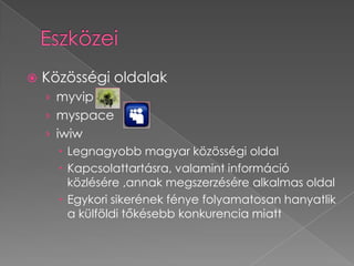    Közösségi oldalak
    › myvip
    › myspace
    › iwiw
        Legnagyobb magyar közösségi oldal
        Kapcsolattartásra, valamint információ
         közlésére ,annak megszerzésére alkalmas oldal
        Egykori sikerének fénye folyamatosan hanyatlik
         a külföldi tőkésebb konkurencia miatt
 