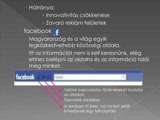 Hátránya:
          Innovativitás csökkenése
          Zavaró reklám felületek
› facebook
    Magyarország és a világ egyik
     legközkedveltebb közösségi oldala.
    Itt az információt nem is kell keresnünk, elég
     ehhez belépni az oldalra és az információ talál
     meg minket.



                 Velünk kapcsolatos történéseket mutatja
                 az oldalon
                 Üzenetek érkezése
                 A rendszer itt jelez ,ha minket jelölt
                 ismerősnek egy felhasználó
 