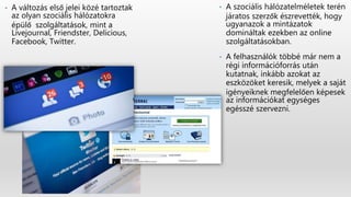 • A szociális hálózatelméletek terén
járatos szerzők észrevették, hogy
ugyanazok a mintázatok
domináltak ezekben az online
szolgáltatásokban.
• A felhasználók többé már nem a
régi információforrás után
kutatnak, inkább azokat az
eszközöket keresik, melyek a saját
igényeiknek megfelelően képesek
az információkat egységes
egésszé szervezni.
• A változás első jelei közé tartoztak
az olyan szociális hálózatokra
épülő szolgáltatások, mint a
Livejournal, Friendster, Delicious,
Facebook, Twitter.
 