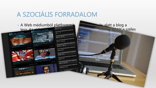 • Néhány év alatt a blog a
különc weboldalaktól a széles
körben elterjedt
tartalom‐előállító eszközök
termékévé lett. A hanganyagok
RSS‐sel való kombinálásával
létrejött a podcasting, egy
rendkívül gyorsan
terjedő jelenség, mely
valósággal reformálja a
rádióról alkotott
elképzeléseinket.
• A Web médiumból platformmá
lesz. Az előbbi az információ
közvetítése köré épült, az
utóbbi pedig a tartalom
létrehozásának,
megosztásának,
újraszervezésének és
disztribúciójának közegét
valósítja meg.
A SZOCIÁLIS FORRADALOM
 