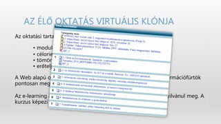 AZ ÉLŐ OKTATÁS VIRTUÁLIS KLÓNJA
Az oktatási tartalmak jellemzői:
• moduláris szerkezet
• célorientált szerveződés
• tömör, egyszerű mondatfelépítés
• erőteljes szemantikai tagoltság
A Web alapú oktatási tartalmak modulárisan építkeznek, az információfürtök
pontosan meghatározott célok mentén tagozódnak.
Az e‐learning az élő oktatás analógiájára online kurzusokban nyilvánul meg. A
kurzus képezi a szerveződés alapegységét.
 