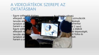 • Az oktatás‐célzatú
játékfejlesztés és szimulációk
terén nagy előrelépések
történtek. Több amerikai
iskolában a Portal 2 nevű
játékkal fejlesztik a diákok
problémamegoldó képességét,
logikáját, valamint fizika és
matematika tudását.
• Egyre szélesebb körben
elterjedt nézet, miszerint a
tanulás alapvetően nem a
tartalom előállításáról szól,
hanem a annak használatáról.
Egyre szélesebb körben
elterjedt nézet, miszerint a
tanulás alapvetően nem a
tartalom előállításáról szól,
hanem a annak használatáról.
A VIDEOJÁTÉKOK SZEREPE AZ
OKTATÁSBAN
 