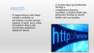 • A termék‐alapú gondolkodást
felváltja a
szolgáltatás‐központú
szemlélet. A felülről lefelé való
építkezést felváltja az alulról
felfelé való szerveződés.
• A hagyományos web alapú
oktatási modellek az
élő oktatás virtuális klónjait
képezik. A kettő pont nullás
forradalom által a web
természete radikálisan
átalakulni látszik.
VÉGSZÓ
 