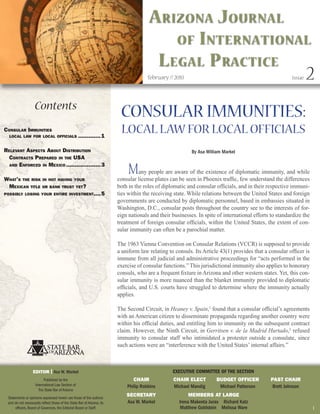 A rizonA J ournAl
                                                                                           of i nternAtionAl
                                                                                        l egAl P rActice
                                                                                       february // 2010                                                   issue   2
                    Contents
                                                                          CONSULAR IMMUNITIES:
Consular ImmunItIes
  loCal law for loCal offICIals                    ............. 1
                                                                          LOCAL LAW FOR LOCAL OFFICIALS
relevant aspeCts about DIstrIbutIon                                                                        By Asa William Markel
  ContraCts prepareD In the usa

                                                                              M
  anD enforCeD In mexICo .................... 3
                                                                                   any people are aware of the existence of diplomatic immunity, and while
what’s the rIsk In not havIng your                                       consular license plates can be seen in Phoenix traffic, few understand the differences
 mexICan tItle or bank trust yet?                                        both in the roles of diplomatic and consular officials, and in their respective immuni-
possIbly losIng your entIre Investment.... 5                             ties within the receiving state. While relations between the United States and foreign
                                                                         governments are conducted by diplomatic personnel, based in embassies situated in
                                                                         Washington, D.C., consular posts throughout the country see to the interests of for-
                                                                         eign nationals and their businesses. In spite of international efforts to standardize the
                                                                         treatment of foreign consular officials, within the United States, the extent of con-
                                                                         sular immunity can often be a parochial matter.

                                                                         The 1963 Vienna Convention on Consular Relations (VCCR) is supposed to provide
                                                                         a uniform law relating to consuls. Its Article 43(1) provides that a consular officer is
                                                                         immune from all judicial and administrative proceedings for “acts performed in the
                                                                         exercise of consular functions.” This jurisdictional immunity also applies to honorary
                                                                         consuls, who are a frequent fixture in Arizona and other western states. Yet, this con-
                                                                         sular immunity is more nuanced than the blanket immunity provided to diplomatic
                                                                         officials, and U.S. courts have struggled to determine where the immunity actually
                                                                         applies.

                                                                         The Second Circuit, in Heaney v. Spain,1 found that a consular official’s agreements
                                                                         with an American citizen to disseminate propaganda regarding another country were
                                                                         within his official duties, and entitling him to immunity on the subsequent contract
                                                                         claim. However, the Ninth Circuit, in Gerritsen v. de la Madrid Hurtado,2 refused
                                                                         immunity to consular staff who intimidated a protester outside a consulate, since
                                                                         such actions were an “interference with the United States’ internal affairs.”



                   EdITOR | Asa W. Markel                                                         ExEcutivE committEE of thE SEction
                          Published by the                                      CHAIR             CHAIR ELECT          BudgET OffICER           PAST CHAIR
                    International Law Section of                             Philip Robbins       Michael Mandig        Michael Patterson        Brett Johnson
                      The State Bar of Arizona
 Statements or opinions expressed herein are those of the authors
                                                                             SECRETARy                    MEMBERS AT LARgE
 and do not necessarily reflect those of the State Bar of Arizona, its       Asa W. Markel           Irena Makeeta Juras Richard Katz
      officers, Board of Governors, the Editorial Board or Staff.                                     Matthew Goldstein Melissa Ware                                 1
 