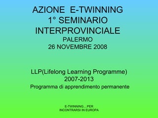 AZIONE  E-TWINNING 1° SEMINARIO INTERPROVINCIALE PALERMO 26 NOVEMBRE 2008 LLP(Lifelong Learning Programme) 2007-2013   Programma di apprendimento permanente E-TWINNING....PER INCONTRARSI IN EUROPA 