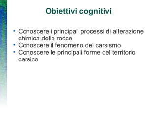 Obiettivi cognitivi Conoscere i principali processi di alterazione chimica delle rocce Conoscere il fenomeno del carsismo Conoscere le principali forme del territorio carsico 