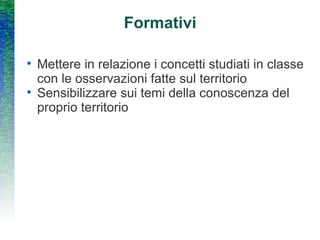 Formativi Mettere in relazione i concetti studiati in classe con le osservazioni fatte sul territorio Sensibilizzare sui temi della conoscenza del proprio territorio 
