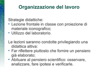 Organizzazione del lavoro Strategie didattiche:  Lezione frontale in classe con proiezione di materiale iconografico; Utilizzo del laboratorio. Le lezioni saranno condotte privilegiando una didattica attiva: Far riflettere piuttosto che fornire un pensiero già elaborato; Abituare al pensiero scientifico: osservare, analizzare, fare ipotesi e verificarle. 