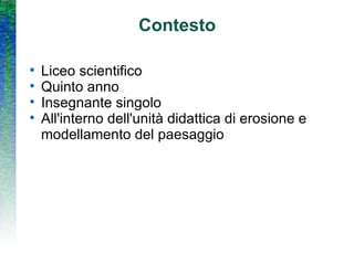 Contesto Liceo scientifico Quinto anno Insegnante singolo All'interno dell'unità didattica di erosione e modellamento del paesaggio 