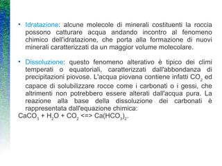Idratazione : alcune molecole di minerali costituenti la roccia possono catturare acqua andando incontro al fenomeno chimico dell'idratazione, che porta alla formazione di nuovi minerali caratterizzati da un maggior volume molecolare. Dissoluzione : questo fenomeno alterativo è tipico dei climi temperati o equatoriali, caratterizzati dall'abbondanza di precipitazioni piovose. L'acqua piovana contiene infatti CO 2  ed capace di solubilizzare rocce come i carbonati o i gessi, che altrimenti non potrebbero essere alterati dall'acqua pura. La reazione alla base della dissoluzione dei carbonati è rappresentata dall'equazione chimica:  CaCO 3  + H 2 O + CO 2  <=> Ca(HCO 3 ) 2 .  