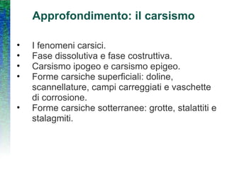Approfondimento: il carsismo I fenomeni carsici. Fase dissolutiva e fase costruttiva. Carsismo ipogeo e carsismo epigeo. Forme carsiche superficiali: doline, scannellature, campi carreggiati e vaschette di corrosione. Forme carsiche sotterranee: grotte, stalattiti e stalagmiti. 