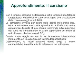 Approfondimento: il carsismo Con il termine carsismo si descrivono tutti i fenomeni morfologici idrogeologici, superficiali e sotterranei, legati alla dissoluzione delle rocce a maggiore solubilità.  La corrosione avviene per opera delle acque meteoriche che, oltre a contenere una certa quantità di anidride carbonica atmosferica disciolta al loro interno, scorrendo sulla superficie del suolo ed attraversando lo strato superficiale del suolo si arricchiscono ulteriormente di CO 2 .  Queste acque reagiscono con la roccia calcarea intaccandola lentamente, sia in superficie sia infiltrandosi nel reticolo. Dissolvendosi, le rocce calcaree danno luogo a forme caratteristiche sia nell'ambiente esterno sia nel sottosuolo. 