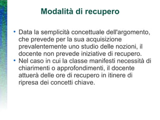 Modalità di recupero Data la semplicità concettuale dell'argomento, che prevede per la sua acquisizione prevalentemente uno studio delle nozioni, il docente non prevede iniziative di recupero. Nel caso in cui la classe manifesti necessità di chiarimenti o approfondimenti, il docente attuerà delle ore di recupero in itinere di ripresa dei concetti chiave. 