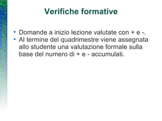 Verifiche formative Domande a inizio lezione valutate con + e -. Al termine del quadrimestre viene assegnata allo studente una valutazione formale sulla base del numero di + e - accumulati. 