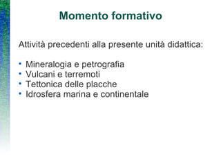 Momento formativo Attività precedenti alla presente unità didattica: Mineralogia e petrografia Vulcani e terremoti Tettonica delle placche Idrosfera marina e continentale 