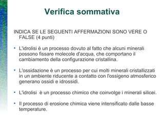 Verifica sommativa INDICA SE LE SEGUENTI AFFERMAZIONI SONO VERE O FALSE (4 punti) L'idrolisi è un processo dovuto al fatto che alcuni minerali possono fissare molecole d'acqua, che comportano il cambiamento della configurazione cristallina. L'ossidazione è un processo per cui molti minerali cristallizzati in un ambiente riducente a contatto con l'ossigeno atmosferico generano ossidi e idrossidi. L'idrolisi  è un processo chimico che coinvolge i minerali silicei. Il processo di erosione chimica viene intensificato dalle basse temperature. 