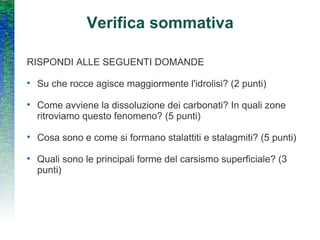 Verifica sommativa RISPONDI ALLE SEGUENTI DOMANDE Su che rocce agisce maggiormente l'idrolisi? (2 punti) Come avviene la dissoluzione dei carbonati? In quali zone ritroviamo questo fenomeno? (5 punti) Cosa sono e come si formano stalattiti e stalagmiti? (5 punti) Quali sono le principali forme del carsismo superficiale? (3 punti) 