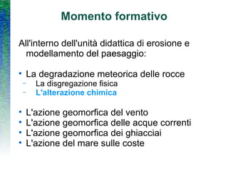 Momento formativo All'interno dell'unità didattica di erosione e modellamento del paesaggio: La degradazione meteorica delle rocce La disgregazione fisica L'alterazione chimica L'azione geomorfica del vento L'azione geomorfica delle acque correnti L'azione geomorfica dei ghiacciai L'azione del mare sulle coste 