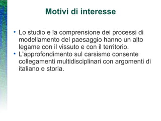 Motivi di interesse Lo studio e la comprensione dei processi di modellamento del paesaggio hanno un alto legame con il vissuto e con il territorio. L'approfondimento sul carsismo consente collegamenti multidisciplinari con argomenti di italiano e storia. 