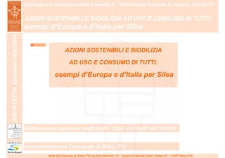 Convegno in occasione della 6 mostra it. “Architettura Naturale in Veneto_Silea2012”
                               ……………………………………………………………………………………………………………………………………………………………………………………………….


                               AZIONI SOSTENIBILI E BIODILIZIA AD USO E CONSUMO DI TUTTI:
                               esempi d’Europa e d’Italia per Silea
ARCHITETTO EDOARDO VENTURINI




                                  01

                                                    AZIONI SOSTENIBILI E BIODILIZIA

                                                       AD USO E CONSUMO DI TUTTI:

                                             esempi d’Europa e d’Italia per Silea




                               Federazione regionale degli ordini degli architetti del Veneto


                               Amministrazione Comunale di Silea (TV)
                                         Sede del Comune di Silea (TV) via Don Minzoni, 12 – Centro Culturale Carlo Tamai, 81 – 31057 Silea (TV)
 